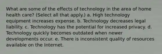 What are some of the effects of technology in the area of home health care? (Select all that apply.) a. High technology equipment increases expense. b. Technology decreases legal liability. c. Technology has the potential for increased privacy. d. Technology quickly becomes outdated when newer developments occur. e. There is inconsistent quality of resources available on the Internet.