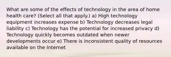 What are some of the effects of technology in the area of home health care? (Select all that apply.) a) High technology equipment increases expense b) Technology decreases legal liability c) Technology has the potential for increased privacy d) Technology quickly becomes outdated when newer developments occur e) There is inconsistent quality of resources available on the Internet