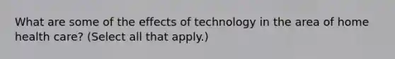 What are some of the effects of technology in the area of home health care? (Select all that apply.)