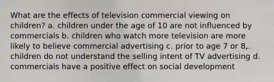 What are the effects of television commercial viewing on children? a. children under the age of 10 are not influenced by commercials b. children who watch more television are more likely to believe commercial advertising c. prior to age 7 or 8, children do not understand the selling intent of TV advertising d. commercials have a positive effect on social development