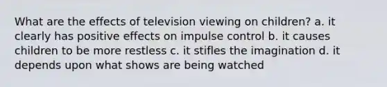 What are the effects of television viewing on children? a. it clearly has positive effects on impulse control b. it causes children to be more restless c. it stifles the imagination d. it depends upon what shows are being watched