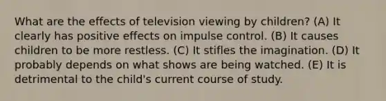 What are the effects of television viewing by children? (A) It clearly has positive effects on impulse control. (B) It causes children to be more restless. (C) It stifles the imagination. (D) It probably depends on what shows are being watched. (E) It is detrimental to the child's current course of study.