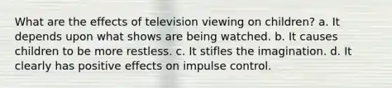 What are the effects of television viewing on children? a. It depends upon what shows are being watched. b. It causes children to be more restless. c. It stifles the imagination. d. It clearly has positive effects on impulse control.