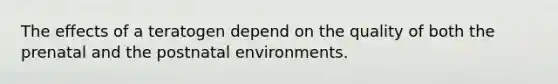 The effects of a teratogen depend on the quality of both the prenatal and the postnatal environments.