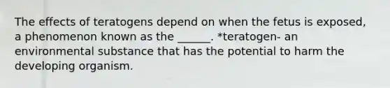 The effects of teratogens depend on when the fetus is exposed, a phenomenon known as the ______. *teratogen- an environmental substance that has the potential to harm the developing organism.