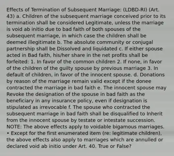 Effects of Termination of Subsequent Marriage: (LDBD-RI) (Art. 43) a. Children of the subsequent marriage conceived prior to its termination shall be considered Legitimate, unless the marriage is void ab initio due to bad faith of both spouses of the subsequent marriage, in which case the children shall be deemed illegitimate b. The absolute community or conjugal partnership shall be Dissolved and liquidated c. If either spouse acted in Bad faith, his/her share in the net profits shall be forfeited: 1. In favor of the common children 2. If none, in favor of the children of the guilty spouse by previous marriage 3. In default of children, in favor of the innocent spouse. d. Donations by reason of the marriage remain valid except if the donee contracted the marriage in bad faith e. The innocent spouse may Revoke the designation of the spouse in bad faith as the beneficiary in any insurance policy, even if designation is stipulated as irrevocable f. The spouse who contracted the subsequent marriage in bad faith shall be disqualified to Inherit from the innocent spouse by testate or intestate succession. NOTE: The above effects apply to voidable bigamous marriages. • Except for the first enumerated item (re: legitimate children), the above effects also apply to marriages which are annulled or declared void ab initio under Art. 40. True or False?