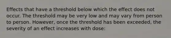 Effects that have a threshold below which the effect does not occur. The threshold may be very low and may vary from person to person. However, once the threshold has been exceeded, the severity of an effect increases with dose: