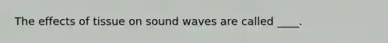 The effects of tissue on sound waves are called ____.