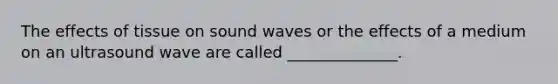 The effects of tissue on sound waves or the effects of a medium on an ultrasound wave are called ______________.