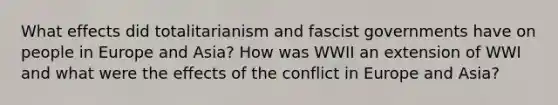 What effects did totalitarianism and fascist governments have on people in Europe and Asia? How was WWII an extension of WWI and what were the effects of the conflict in Europe and Asia?