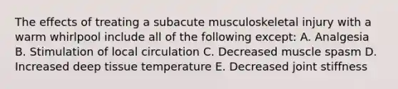 The effects of treating a subacute musculoskeletal injury with a warm whirlpool include all of the following except: A. Analgesia B. Stimulation of local circulation C. Decreased muscle spasm D. Increased deep tissue temperature E. Decreased joint stiffness