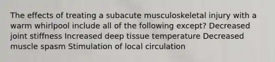 The effects of treating a subacute musculoskeletal injury with a warm whirlpool include all of the following except? Decreased joint stiffness Increased deep tissue temperature Decreased muscle spasm Stimulation of local circulation