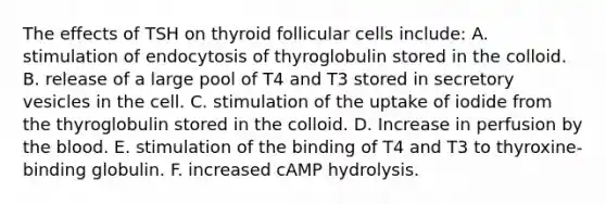 The effects of TSH on thyroid follicular cells include: A. stimulation of endocytosis of thyroglobulin stored in the colloid. B. release of a large pool of T4 and T3 stored in secretory vesicles in the cell. C. stimulation of the uptake of iodide from the thyroglobulin stored in the colloid. D. Increase in perfusion by the blood. E. stimulation of the binding of T4 and T3 to thyroxine-binding globulin. F. increased cAMP hydrolysis.