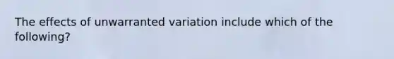 The effects of unwarranted variation include which of the following?