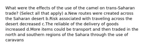 What were the effects of the use of the camel on trans-Saharan trade? (Select all that apply) a.New routes were created across the Saharan desert b.Risk associated with traveling across the desert decreased c.The reliable of the delivery of goods increased d.More items could be transport and then traded in the north and southern regions of the Sahara through the use of caravans