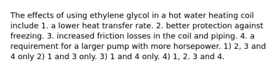 The effects of using ethylene glycol in a hot water heating coil include 1. a lower heat transfer rate. 2. better protection against freezing. 3. increased friction losses in the coil and piping. 4. a requirement for a larger pump with more horsepower. 1) 2, 3 and 4 only 2) 1 and 3 only. 3) 1 and 4 only. 4) 1, 2. 3 and 4.