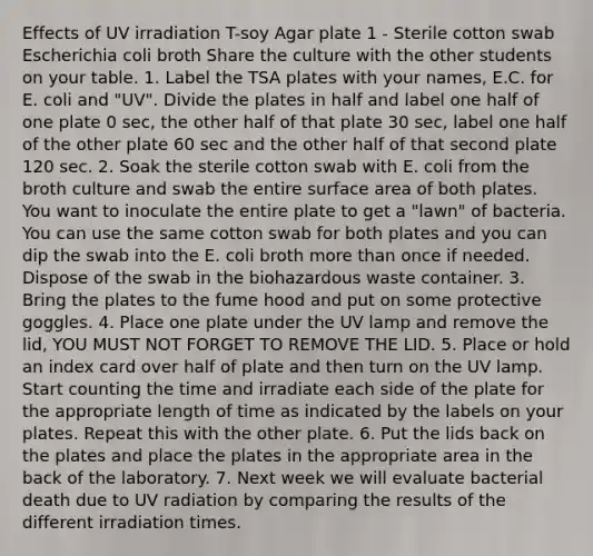 Effects of UV irradiation T-soy Agar plate ​​​​​1 - Sterile cotton swab ​​​​​Escherichia coli broth Share the culture with the other students on your table. 1. Label the TSA plates with your names, E.C. for E. coli and "UV". Divide the plates in half and label one half of one plate 0 sec, the other half of that plate 30 sec, label one half of the other plate 60 sec and the other half of that second plate 120 sec. 2. Soak the sterile cotton swab with E. coli from the broth culture and swab the entire surface area of both plates. You want to inoculate the entire plate to get a "lawn" of bacteria. You can use the same cotton swab for both plates and you can dip the swab into the E. coli broth more than once if needed. Dispose of the swab in the biohazardous waste container. 3. Bring the plates to the fume hood and put on some protective goggles. 4. Place one plate under the UV lamp and remove the lid, YOU MUST NOT FORGET TO REMOVE THE LID. 5. Place or hold an index card over half of plate and then turn on the UV lamp. Start counting the time and irradiate each side of the plate for the appropriate length of time as indicated by the labels on your plates. Repeat this with the other plate. 6. Put the lids back on the plates and place the plates in the appropriate area in the back of the laboratory. 7. Next week we will evaluate bacterial death due to UV radiation by comparing the results of the different irradiation times.