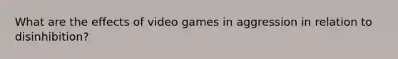 What are the effects of video games in aggression in relation to disinhibition?