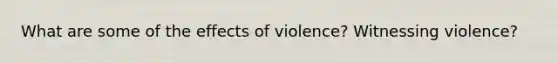 What are some of the effects of violence? Witnessing violence?