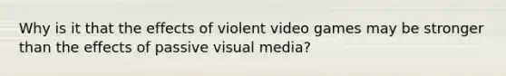 Why is it that the effects of violent video games may be stronger than the effects of passive visual media?