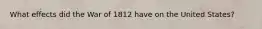 What effects did the War of 1812 have on the United States?