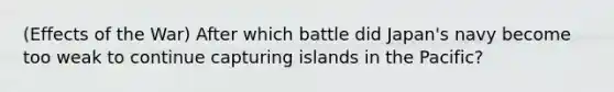 (Effects of the War) After which battle did Japan's navy become too weak to continue capturing islands in the Pacific?