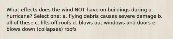 What effects does the wind NOT have on buildings during a hurricane? Select one: a. flying debris causes severe damage b. all of these c. lifts off roofs d. blows out windows and doors e. blows down (collapses) roofs