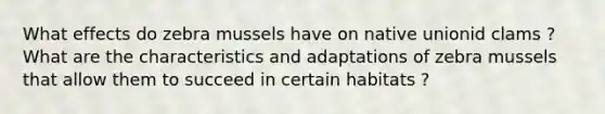 What effects do zebra mussels have on native unionid clams ? What are the characteristics and adaptations of zebra mussels that allow them to succeed in certain habitats ?