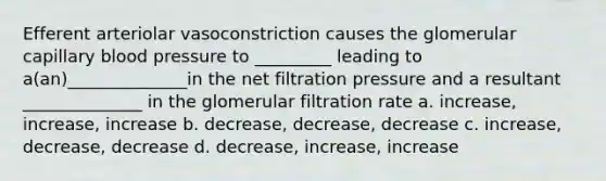 Efferent arteriolar vasoconstriction causes the glomerular capillary <a href='https://www.questionai.com/knowledge/kD0HacyPBr-blood-pressure' class='anchor-knowledge'>blood pressure</a> to _________ leading to a(an)______________in the net filtration pressure and a resultant ______________ in the glomerular filtration rate a. increase, increase, increase b. decrease, decrease, decrease c. increase, decrease, decrease d. decrease, increase, increase