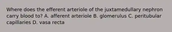 Where does the efferent arteriole of the juxtamedullary nephron carry blood to? A. afferent arteriole B. glomerulus C. peritubular capillaries D. vasa recta