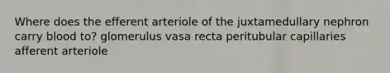 Where does the efferent arteriole of the juxtamedullary nephron carry blood to? glomerulus vasa recta peritubular capillaries afferent arteriole