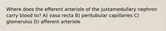 Where does the efferent arteriole of the juxtamedullary nephron carry blood to? A) vasa recta B) peritubular capillaries C) glomerulus D) afferent arteriole