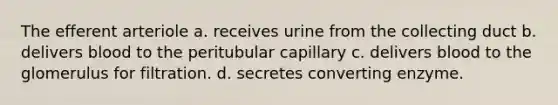 The efferent arteriole a. receives urine from the collecting duct b. delivers blood to the peritubular capillary c. delivers blood to the glomerulus for filtration. d. secretes converting enzyme.