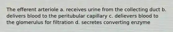 The efferent arteriole a. receives urine from the collecting duct b. delivers blood to the peritubular capillary c. delievers blood to the glomerulus for filtration d. secretes converting enzyme