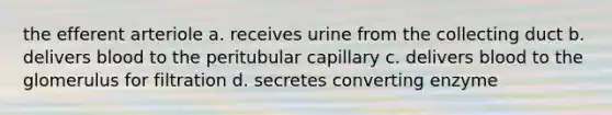 the efferent arteriole a. receives urine from the collecting duct b. delivers blood to the peritubular capillary c. delivers blood to the glomerulus for filtration d. secretes converting enzyme