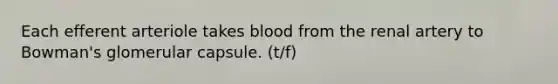 Each efferent arteriole takes blood from the renal artery to Bowman's glomerular capsule.​ (t/f)