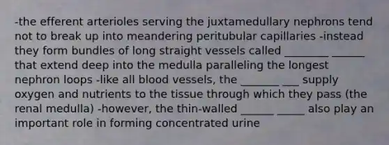 -the efferent arterioles serving the juxtamedullary nephrons tend not to break up into meandering peritubular capillaries -instead they form bundles of long straight vessels called ________ ______ that extend deep into the medulla paralleling the longest nephron loops -like all blood vessels, the _______ ___ supply oxygen and nutrients to the tissue through which they pass (the renal medulla) -however, the thin-walled ______ _____ also play an important role in forming concentrated urine