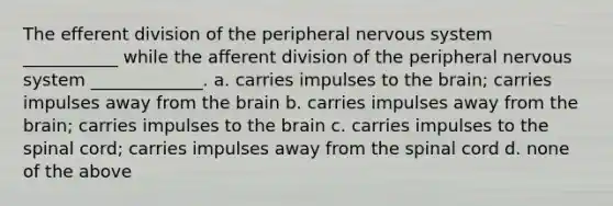 The efferent division of the peripheral nervous system ___________ while the afferent division of the peripheral nervous system _____________. a. carries impulses to the brain; carries impulses away from the brain b. carries impulses away from the brain; carries impulses to the brain c. carries impulses to the spinal cord; carries impulses away from the spinal cord d. none of the above