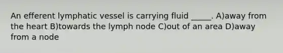 An efferent lymphatic vessel is carrying fluid _____. A)away from the heart B)towards the lymph node C)out of an area D)away from a node