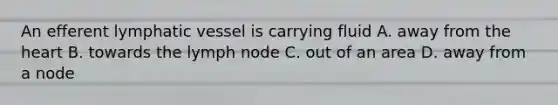An efferent lymphatic vessel is carrying fluid A. away from the heart B. towards the lymph node C. out of an area D. away from a node