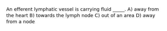 An efferent lymphatic vessel is carrying fluid _____. A) away from the heart B) towards the lymph node C) out of an area D) away from a node