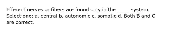 Efferent nerves or fibers are found only in the _____ system. Select one: a. central b. autonomic c. somatic d. Both B and C are correct.