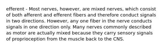 efferent - Most nerves, however, are mixed nerves, which consist of both afferent and efferent fibers and therefore conduct signals in two directions. However, any one fiber in the nerve conducts signals in one direction only. Many nerves commonly described as motor are actually mixed because they carry sensory signals of proprioception from the muscle back to the CNS.