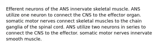 Efferent neurons of the ANS innervate skeletal muscle. ANS utilize one neuron to connect the CNS to the effector organ. somatic motor nerves connect skeletal muscles to the chain ganglia of <a href='https://www.questionai.com/knowledge/kkAfzcJHuZ-the-spinal-cord' class='anchor-knowledge'>the spinal cord</a>. ANS utilize two neurons in series to connect the CNS to the effector. somatic motor nerves innervate smooth muscle.