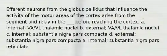 Efferent neurons from the globus pallidus that influence the activity of the motor areas of the cortex arise from the ___ segment and relay in the ___ before reaching the cortex. a. internal; VA/VL thalamic nuclei b. external; VA/VL thalamic nuclei c. internal; substantia nigra pars compacta d. external; substantia nigra pars compacta e. internal; substantia nigra pars reticulata