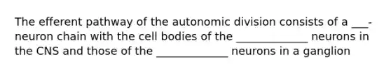 The efferent pathway of the autonomic division consists of a ___-neuron chain with the cell bodies of the _____________ neurons in the CNS and those of the _____________ neurons in a ganglion