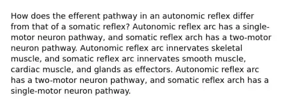 How does the efferent pathway in an autonomic reflex differ from that of a somatic reflex? Autonomic reflex arc has a single-motor neuron pathway, and somatic reflex arch has a two-motor neuron pathway. Autonomic reflex arc innervates skeletal muscle, and somatic reflex arc innervates smooth muscle, cardiac muscle, and glands as effectors. Autonomic reflex arc has a two-motor neuron pathway, and somatic reflex arch has a single-motor neuron pathway.