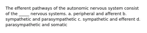 The efferent pathways of the autonomic nervous system consist of the _____ nervous systems. a. peripheral and afferent b. sympathetic and parasympathetic c. sympathetic and efferent d. parasympathetic and somatic