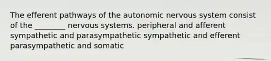 The efferent pathways of the autonomic nervous system consist of the ________ nervous systems. peripheral and afferent sympathetic and parasympathetic sympathetic and efferent parasympathetic and somatic