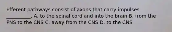 Efferent pathways consist of axons that carry impulses __________. A. to the spinal cord and into the brain B. from the PNS to the CNS C. away from the CNS D. to the CNS